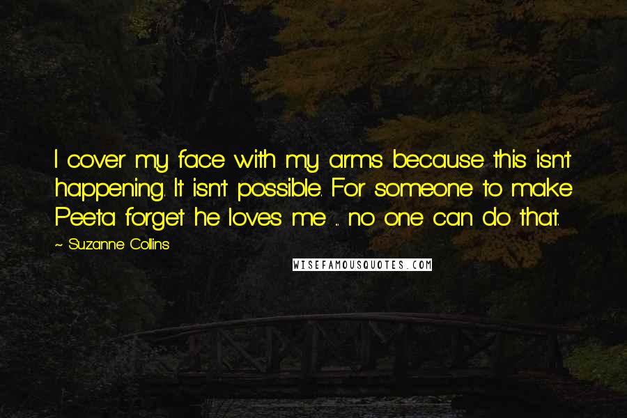 Suzanne Collins Quotes: I cover my face with my arms because this isn't happening. It isn't possible. For someone to make Peeta forget he loves me ... no one can do that.