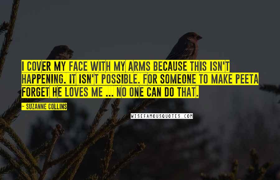 Suzanne Collins Quotes: I cover my face with my arms because this isn't happening. It isn't possible. For someone to make Peeta forget he loves me ... no one can do that.