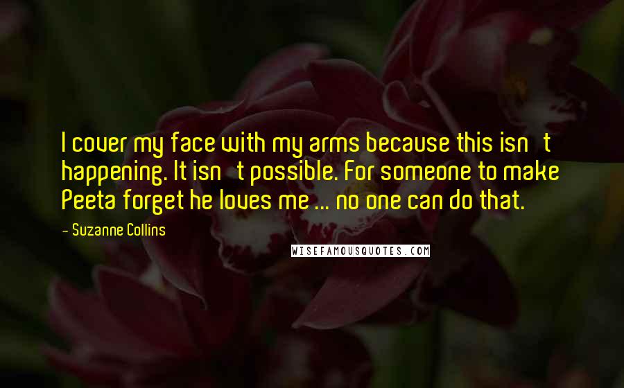 Suzanne Collins Quotes: I cover my face with my arms because this isn't happening. It isn't possible. For someone to make Peeta forget he loves me ... no one can do that.