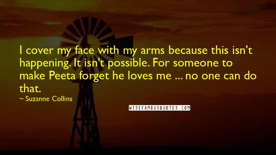 Suzanne Collins Quotes: I cover my face with my arms because this isn't happening. It isn't possible. For someone to make Peeta forget he loves me ... no one can do that.