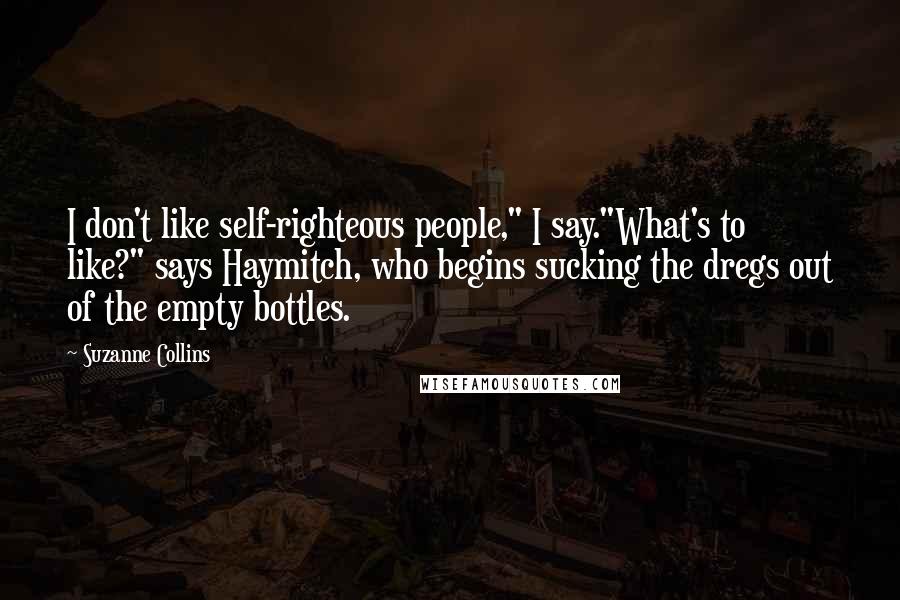 Suzanne Collins Quotes: I don't like self-righteous people," I say."What's to like?" says Haymitch, who begins sucking the dregs out of the empty bottles.