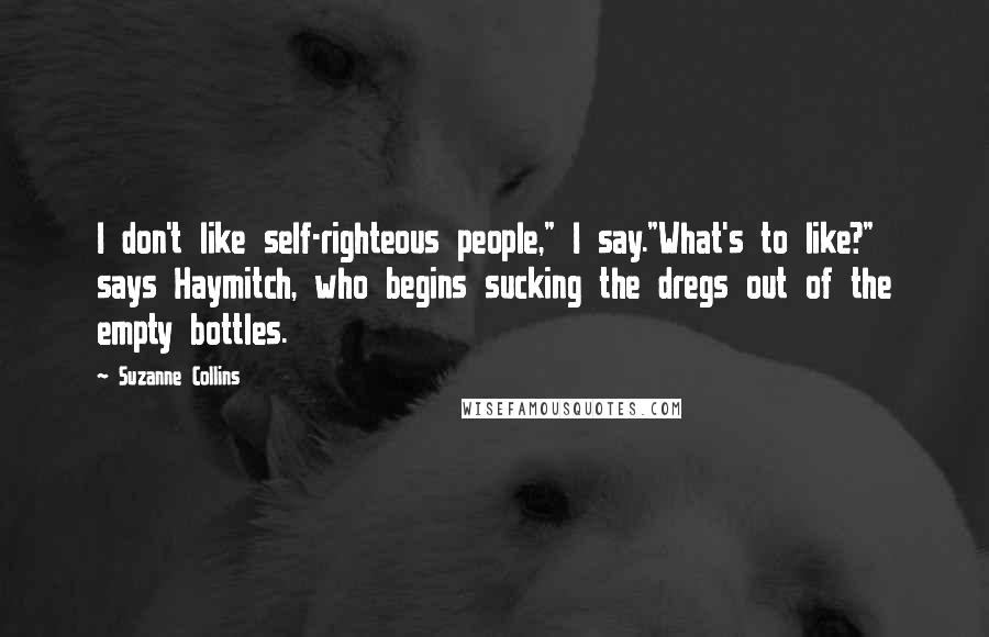 Suzanne Collins Quotes: I don't like self-righteous people," I say."What's to like?" says Haymitch, who begins sucking the dregs out of the empty bottles.