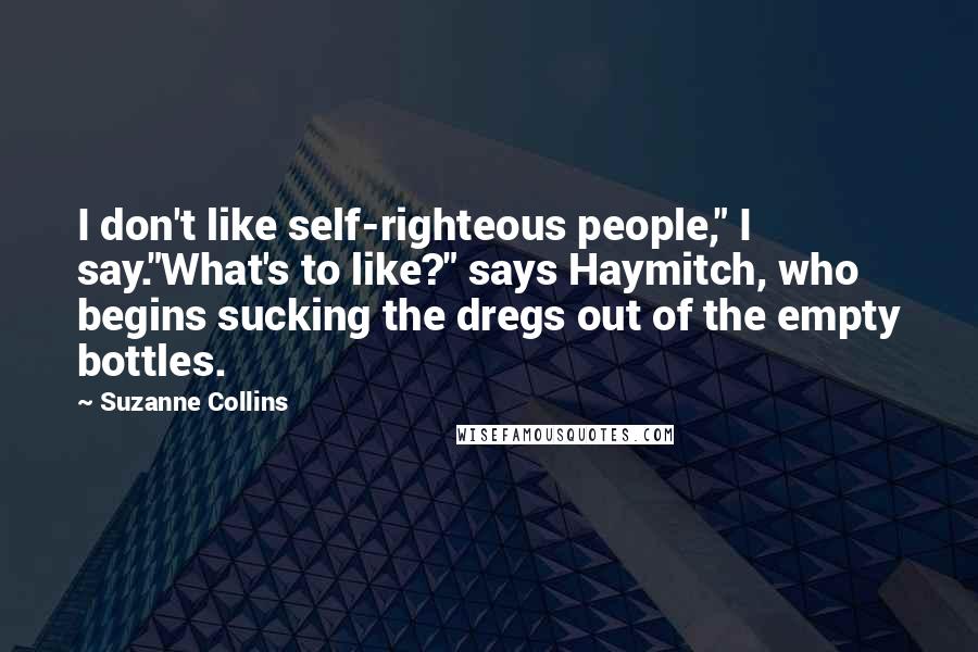 Suzanne Collins Quotes: I don't like self-righteous people," I say."What's to like?" says Haymitch, who begins sucking the dregs out of the empty bottles.