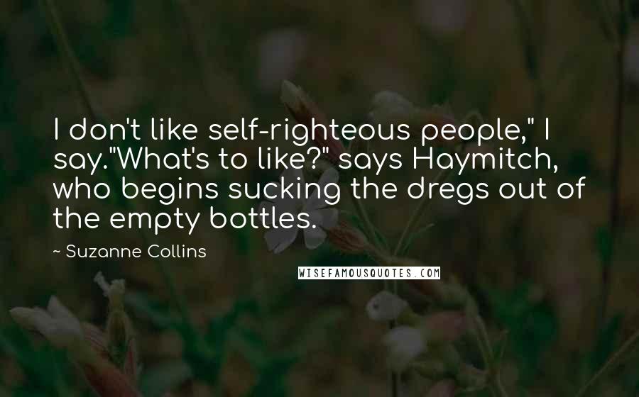 Suzanne Collins Quotes: I don't like self-righteous people," I say."What's to like?" says Haymitch, who begins sucking the dregs out of the empty bottles.