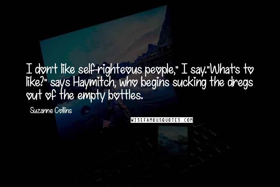 Suzanne Collins Quotes: I don't like self-righteous people," I say."What's to like?" says Haymitch, who begins sucking the dregs out of the empty bottles.