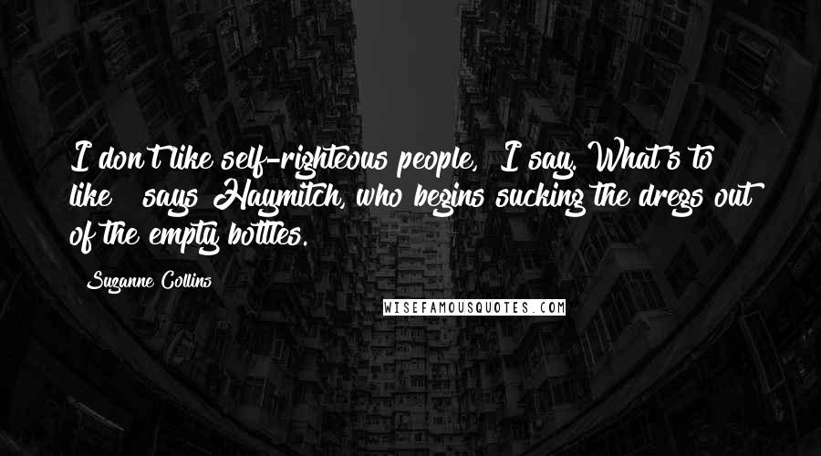 Suzanne Collins Quotes: I don't like self-righteous people," I say."What's to like?" says Haymitch, who begins sucking the dregs out of the empty bottles.