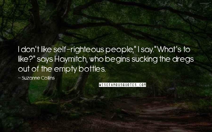 Suzanne Collins Quotes: I don't like self-righteous people," I say."What's to like?" says Haymitch, who begins sucking the dregs out of the empty bottles.