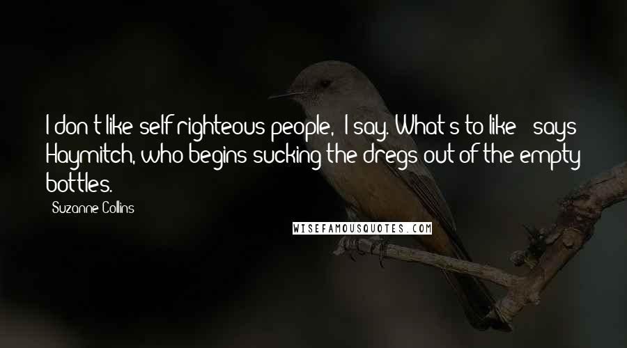 Suzanne Collins Quotes: I don't like self-righteous people," I say."What's to like?" says Haymitch, who begins sucking the dregs out of the empty bottles.