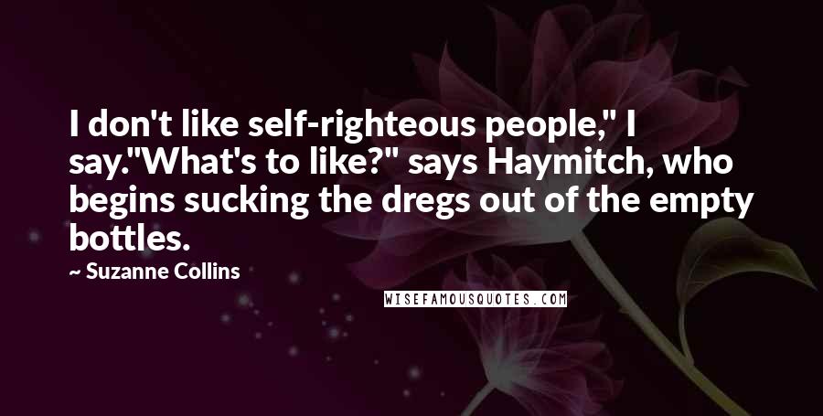 Suzanne Collins Quotes: I don't like self-righteous people," I say."What's to like?" says Haymitch, who begins sucking the dregs out of the empty bottles.