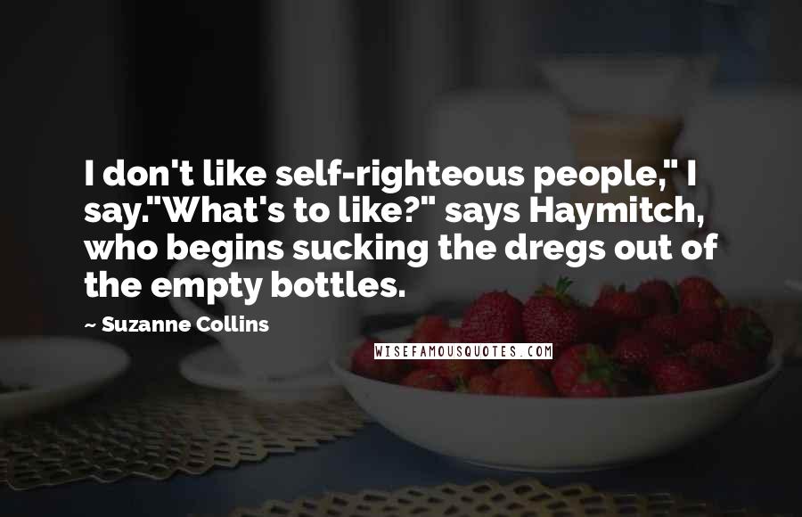 Suzanne Collins Quotes: I don't like self-righteous people," I say."What's to like?" says Haymitch, who begins sucking the dregs out of the empty bottles.