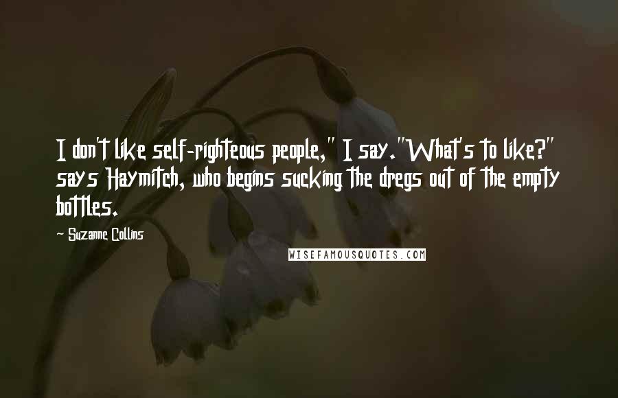 Suzanne Collins Quotes: I don't like self-righteous people," I say."What's to like?" says Haymitch, who begins sucking the dregs out of the empty bottles.