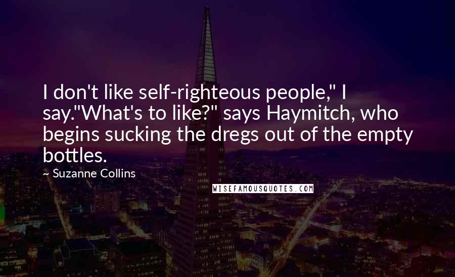 Suzanne Collins Quotes: I don't like self-righteous people," I say."What's to like?" says Haymitch, who begins sucking the dregs out of the empty bottles.