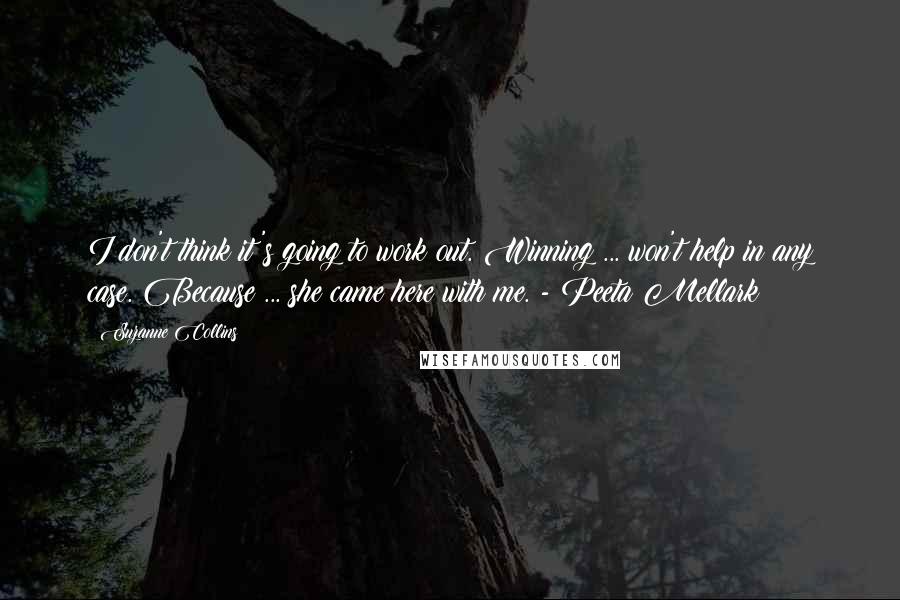 Suzanne Collins Quotes: I don't think it's going to work out. Winning ... won't help in any case. Because ... she came here with me. - Peeta Mellark