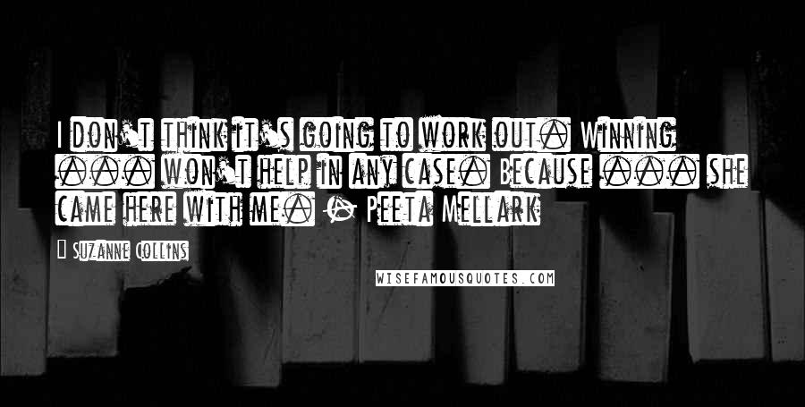 Suzanne Collins Quotes: I don't think it's going to work out. Winning ... won't help in any case. Because ... she came here with me. - Peeta Mellark