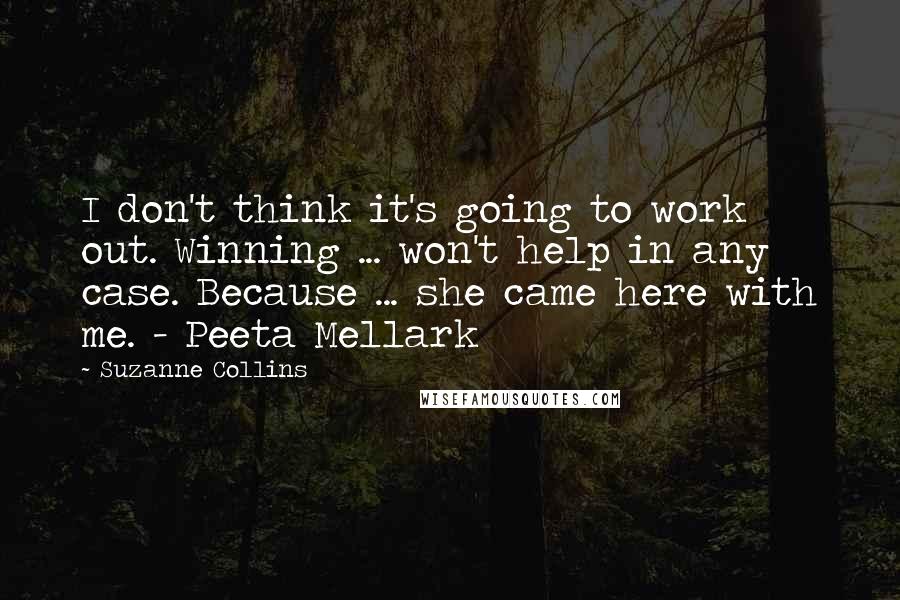Suzanne Collins Quotes: I don't think it's going to work out. Winning ... won't help in any case. Because ... she came here with me. - Peeta Mellark
