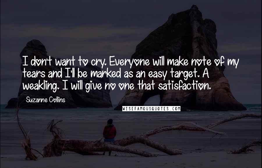 Suzanne Collins Quotes: I don't want to cry. Everyone will make note of my tears and I'll be marked as an easy target. A weakling. I will give no one that satisfaction.