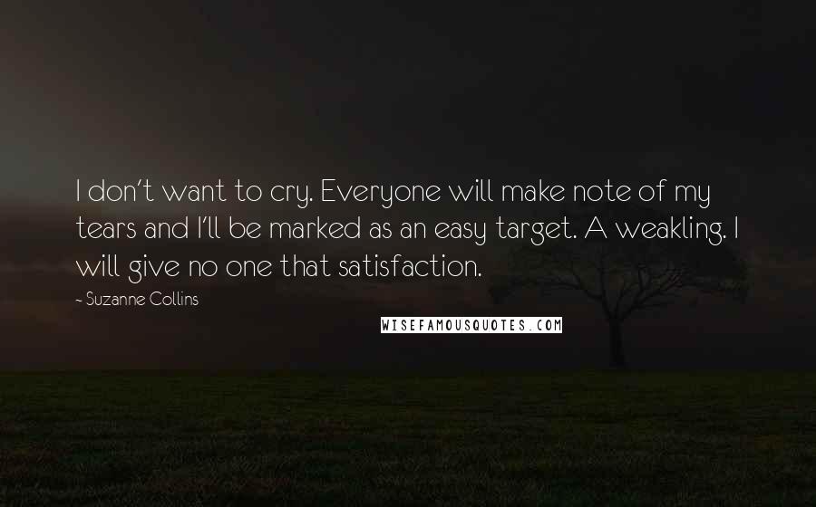 Suzanne Collins Quotes: I don't want to cry. Everyone will make note of my tears and I'll be marked as an easy target. A weakling. I will give no one that satisfaction.