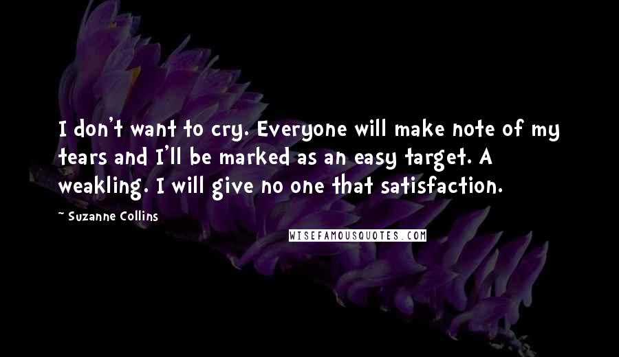 Suzanne Collins Quotes: I don't want to cry. Everyone will make note of my tears and I'll be marked as an easy target. A weakling. I will give no one that satisfaction.