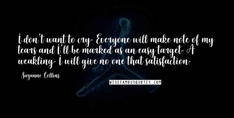 Suzanne Collins Quotes: I don't want to cry. Everyone will make note of my tears and I'll be marked as an easy target. A weakling. I will give no one that satisfaction.