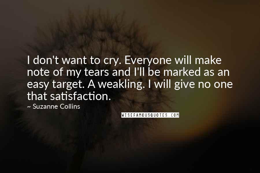 Suzanne Collins Quotes: I don't want to cry. Everyone will make note of my tears and I'll be marked as an easy target. A weakling. I will give no one that satisfaction.