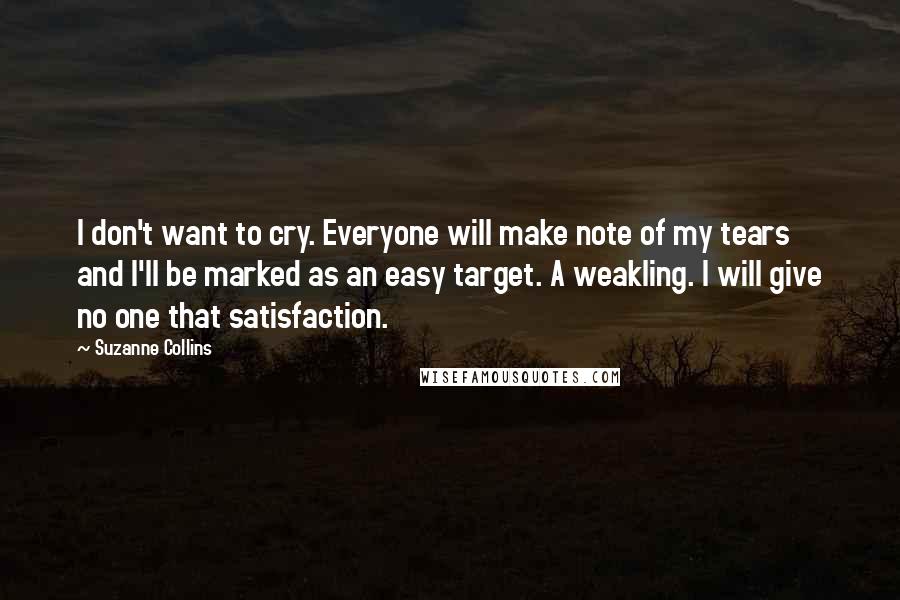 Suzanne Collins Quotes: I don't want to cry. Everyone will make note of my tears and I'll be marked as an easy target. A weakling. I will give no one that satisfaction.