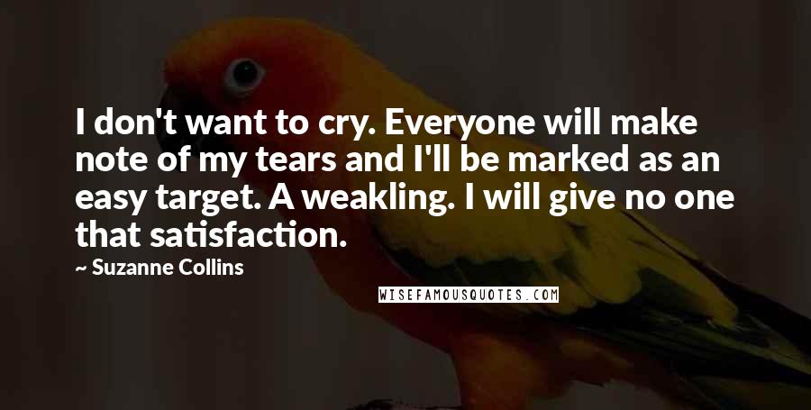 Suzanne Collins Quotes: I don't want to cry. Everyone will make note of my tears and I'll be marked as an easy target. A weakling. I will give no one that satisfaction.