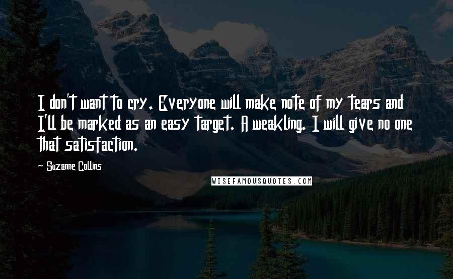 Suzanne Collins Quotes: I don't want to cry. Everyone will make note of my tears and I'll be marked as an easy target. A weakling. I will give no one that satisfaction.