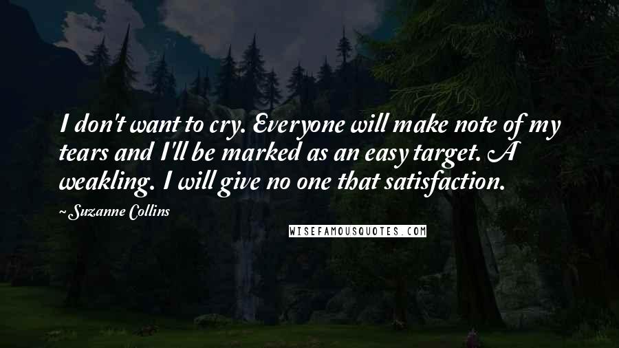 Suzanne Collins Quotes: I don't want to cry. Everyone will make note of my tears and I'll be marked as an easy target. A weakling. I will give no one that satisfaction.