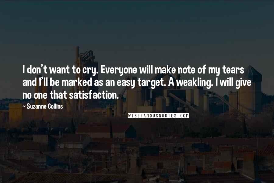 Suzanne Collins Quotes: I don't want to cry. Everyone will make note of my tears and I'll be marked as an easy target. A weakling. I will give no one that satisfaction.