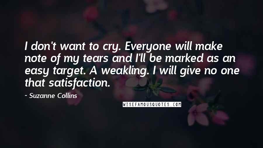 Suzanne Collins Quotes: I don't want to cry. Everyone will make note of my tears and I'll be marked as an easy target. A weakling. I will give no one that satisfaction.