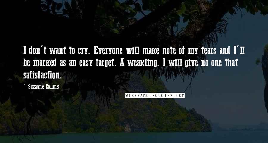 Suzanne Collins Quotes: I don't want to cry. Everyone will make note of my tears and I'll be marked as an easy target. A weakling. I will give no one that satisfaction.