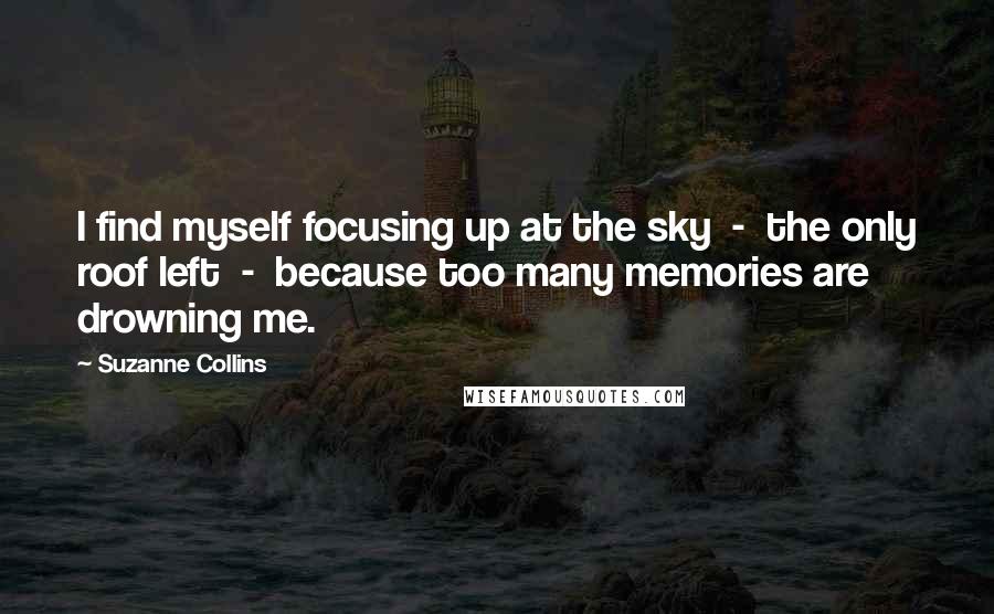 Suzanne Collins Quotes: I find myself focusing up at the sky  -  the only roof left  -  because too many memories are drowning me.