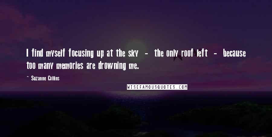 Suzanne Collins Quotes: I find myself focusing up at the sky  -  the only roof left  -  because too many memories are drowning me.