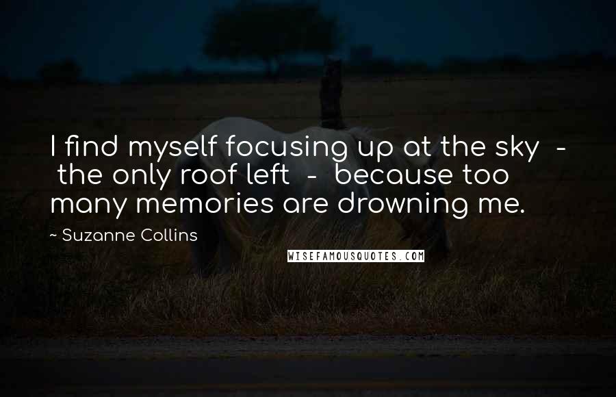 Suzanne Collins Quotes: I find myself focusing up at the sky  -  the only roof left  -  because too many memories are drowning me.