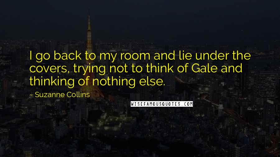 Suzanne Collins Quotes: I go back to my room and lie under the covers, trying not to think of Gale and thinking of nothing else.
