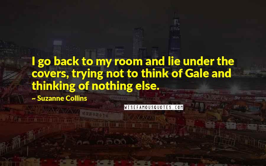 Suzanne Collins Quotes: I go back to my room and lie under the covers, trying not to think of Gale and thinking of nothing else.