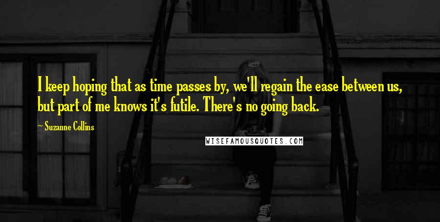 Suzanne Collins Quotes: I keep hoping that as time passes by, we'll regain the ease between us, but part of me knows it's futile. There's no going back.