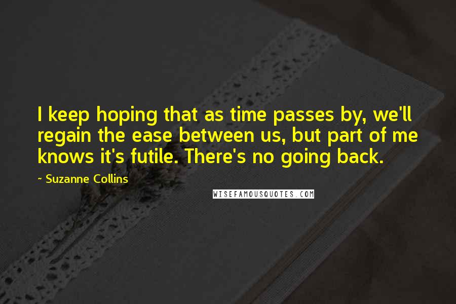 Suzanne Collins Quotes: I keep hoping that as time passes by, we'll regain the ease between us, but part of me knows it's futile. There's no going back.