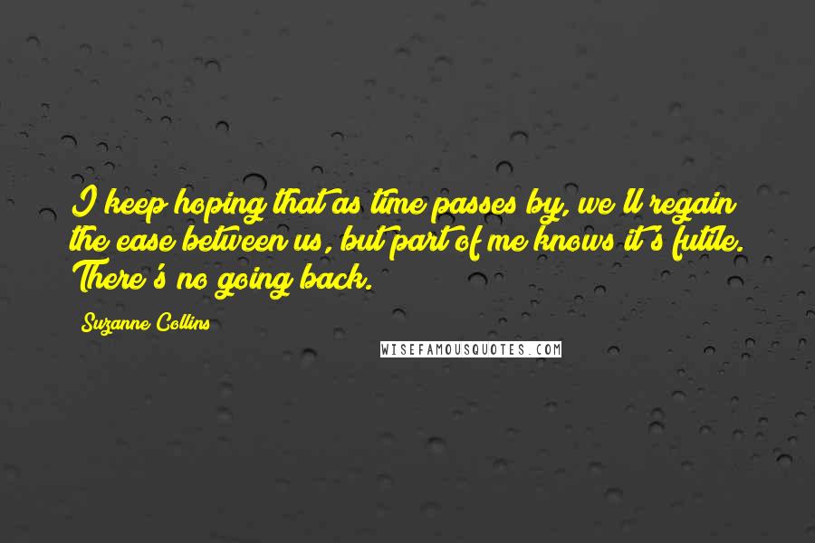 Suzanne Collins Quotes: I keep hoping that as time passes by, we'll regain the ease between us, but part of me knows it's futile. There's no going back.