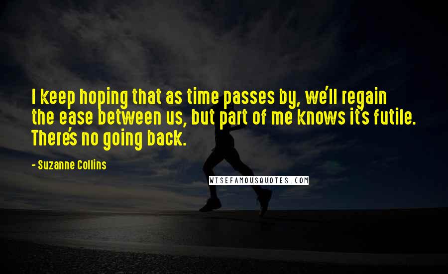 Suzanne Collins Quotes: I keep hoping that as time passes by, we'll regain the ease between us, but part of me knows it's futile. There's no going back.