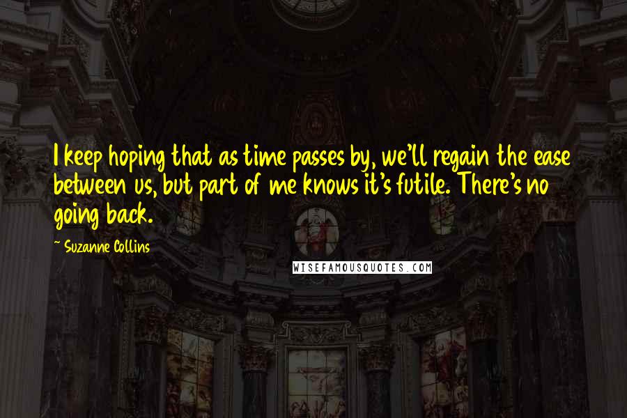 Suzanne Collins Quotes: I keep hoping that as time passes by, we'll regain the ease between us, but part of me knows it's futile. There's no going back.