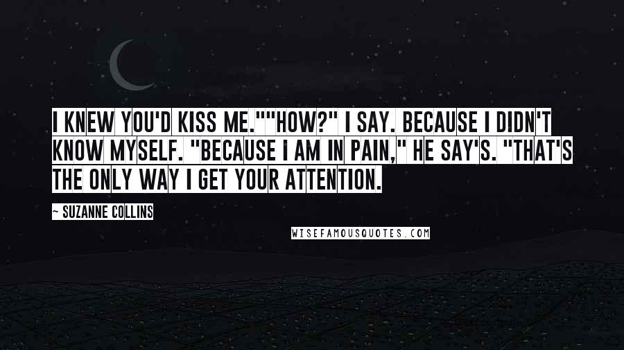 Suzanne Collins Quotes: I knew you'd kiss me.""How?" I say. Because I didn't know myself. "Because I am in pain," He say's. "That's the only way I get your attention.
