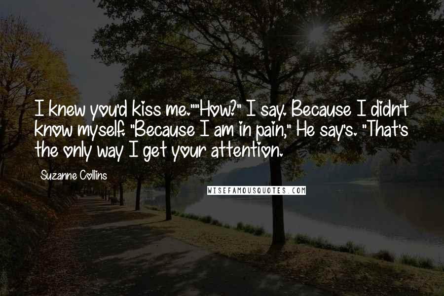 Suzanne Collins Quotes: I knew you'd kiss me.""How?" I say. Because I didn't know myself. "Because I am in pain," He say's. "That's the only way I get your attention.