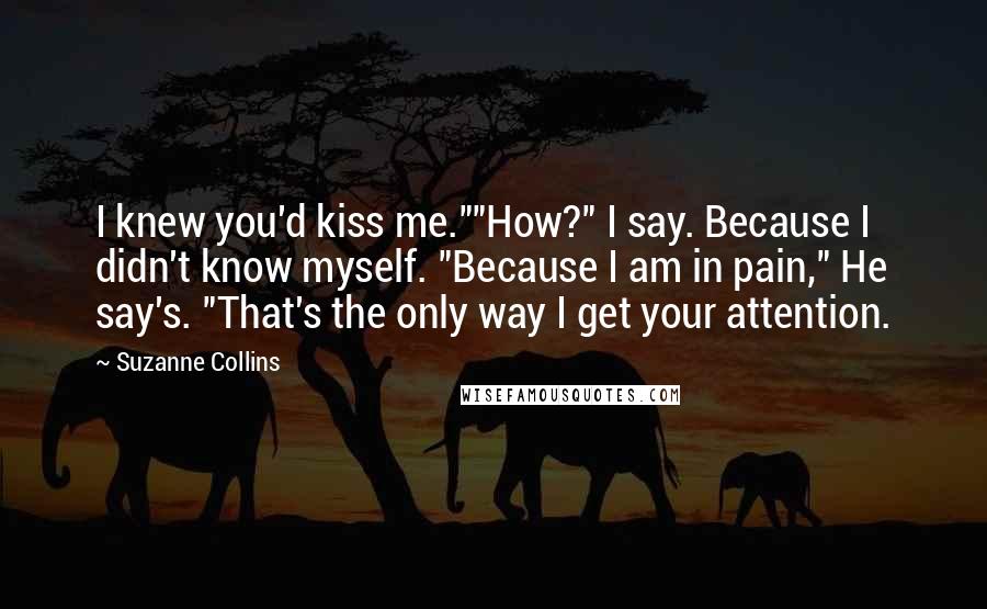 Suzanne Collins Quotes: I knew you'd kiss me.""How?" I say. Because I didn't know myself. "Because I am in pain," He say's. "That's the only way I get your attention.
