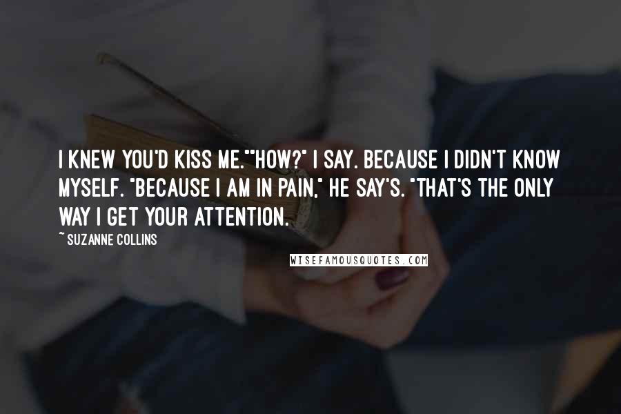 Suzanne Collins Quotes: I knew you'd kiss me.""How?" I say. Because I didn't know myself. "Because I am in pain," He say's. "That's the only way I get your attention.