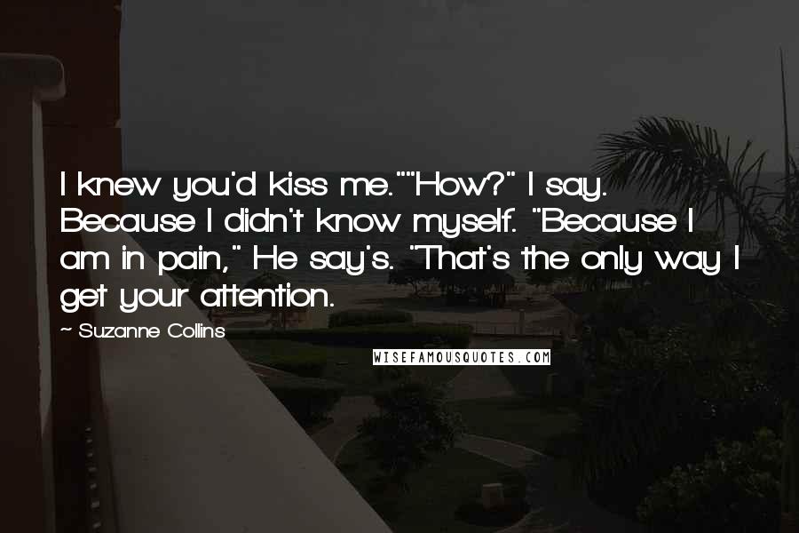 Suzanne Collins Quotes: I knew you'd kiss me.""How?" I say. Because I didn't know myself. "Because I am in pain," He say's. "That's the only way I get your attention.