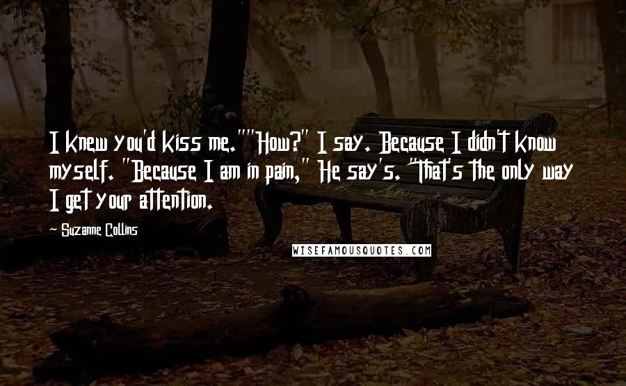 Suzanne Collins Quotes: I knew you'd kiss me.""How?" I say. Because I didn't know myself. "Because I am in pain," He say's. "That's the only way I get your attention.