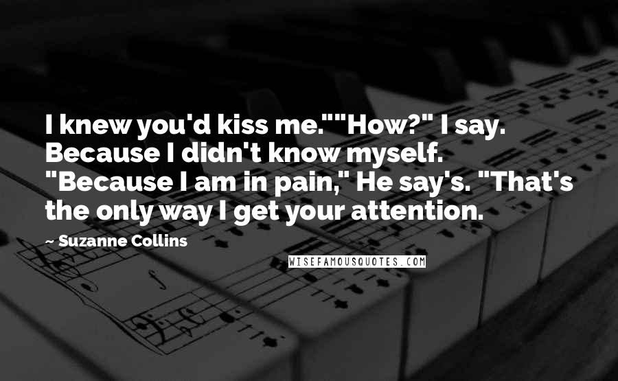 Suzanne Collins Quotes: I knew you'd kiss me.""How?" I say. Because I didn't know myself. "Because I am in pain," He say's. "That's the only way I get your attention.