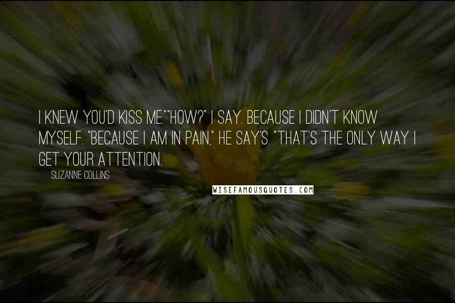 Suzanne Collins Quotes: I knew you'd kiss me.""How?" I say. Because I didn't know myself. "Because I am in pain," He say's. "That's the only way I get your attention.
