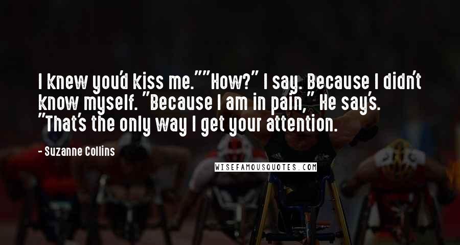 Suzanne Collins Quotes: I knew you'd kiss me.""How?" I say. Because I didn't know myself. "Because I am in pain," He say's. "That's the only way I get your attention.